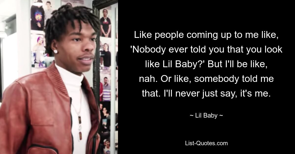 Like people coming up to me like, 'Nobody ever told you that you look like Lil Baby?' But I'll be like, nah. Or like, somebody told me that. I'll never just say, it's me. — © Lil Baby