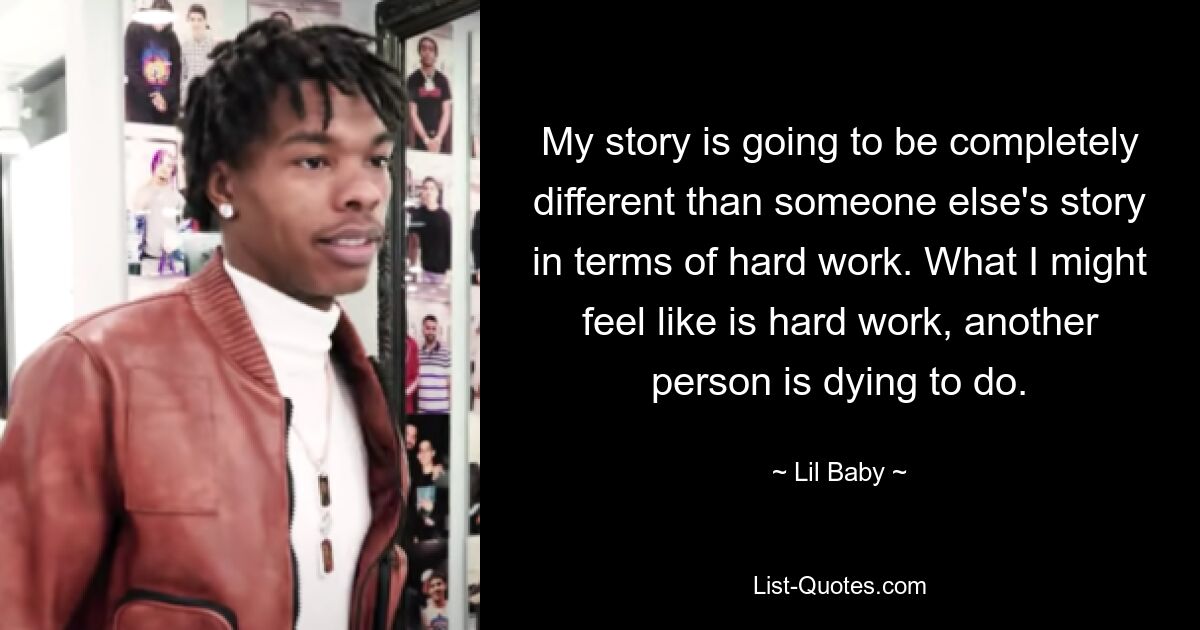 My story is going to be completely different than someone else's story in terms of hard work. What I might feel like is hard work, another person is dying to do. — © Lil Baby