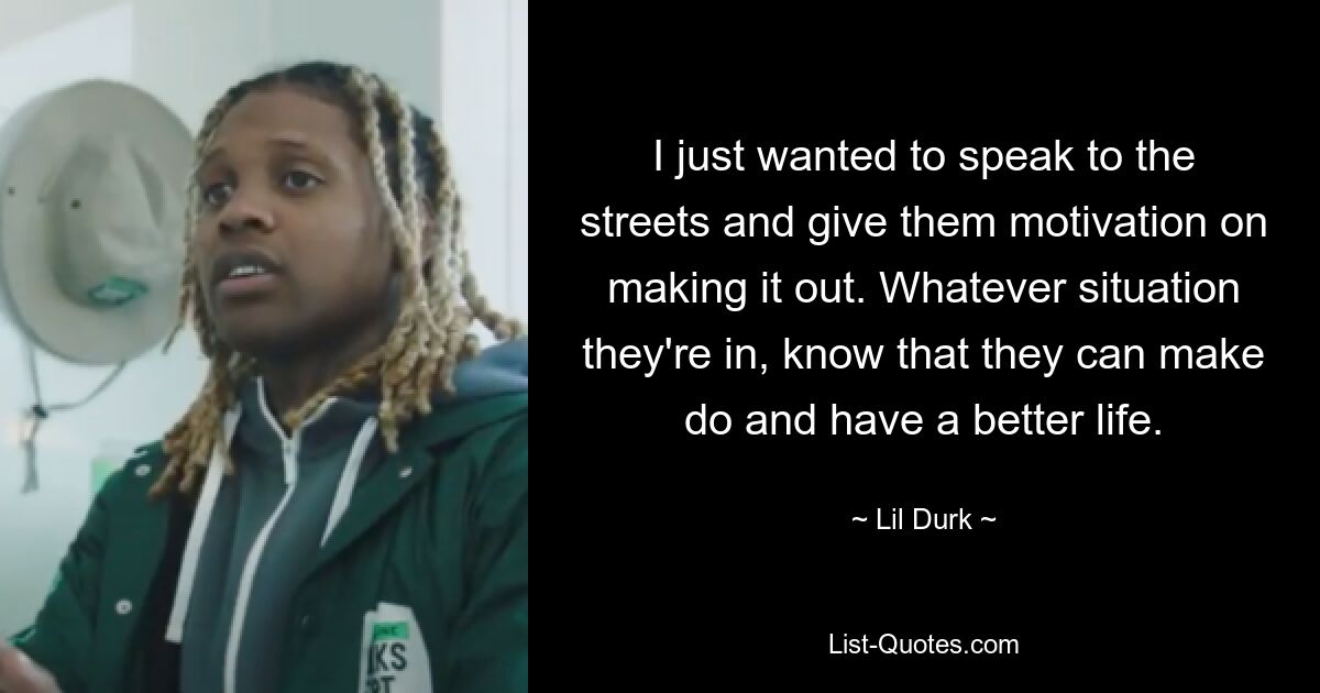 I just wanted to speak to the streets and give them motivation on making it out. Whatever situation they're in, know that they can make do and have a better life. — © Lil Durk