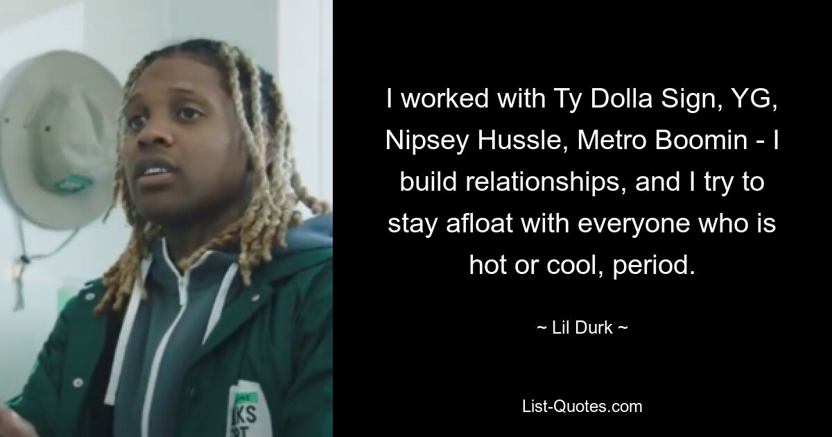 I worked with Ty Dolla Sign, YG, Nipsey Hussle, Metro Boomin - I build relationships, and I try to stay afloat with everyone who is hot or cool, period. — © Lil Durk