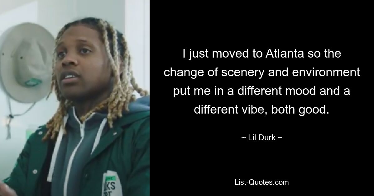 I just moved to Atlanta so the change of scenery and environment put me in a different mood and a different vibe, both good. — © Lil Durk