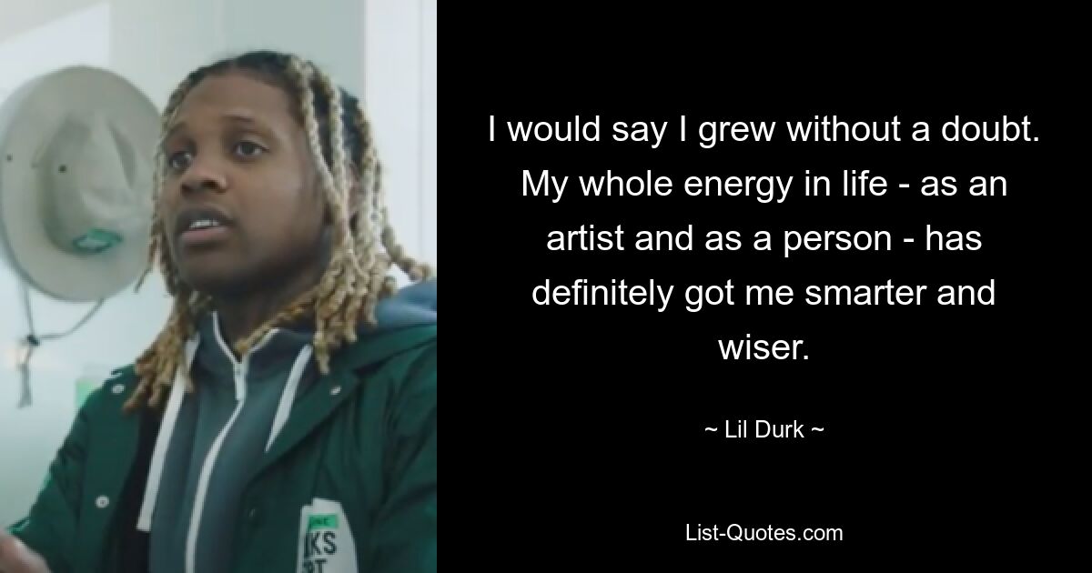 I would say I grew without a doubt. My whole energy in life - as an artist and as a person - has definitely got me smarter and wiser. — © Lil Durk