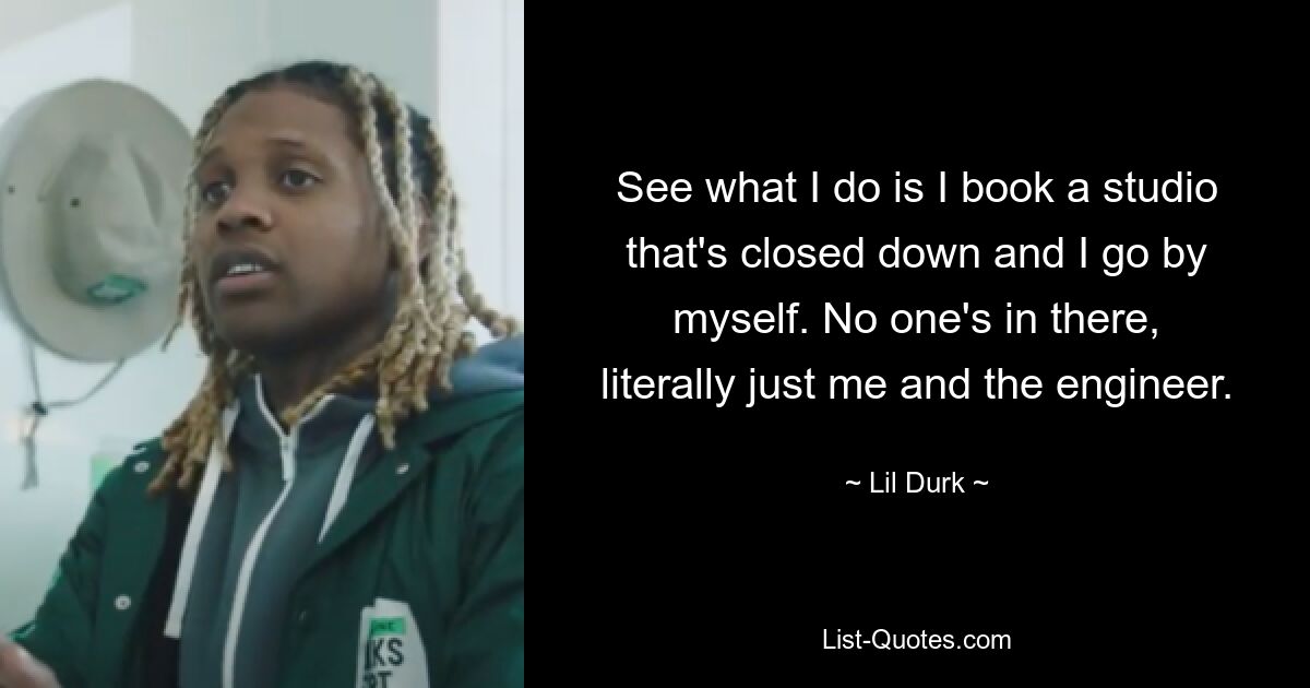 See what I do is I book a studio that's closed down and I go by myself. No one's in there, literally just me and the engineer. — © Lil Durk