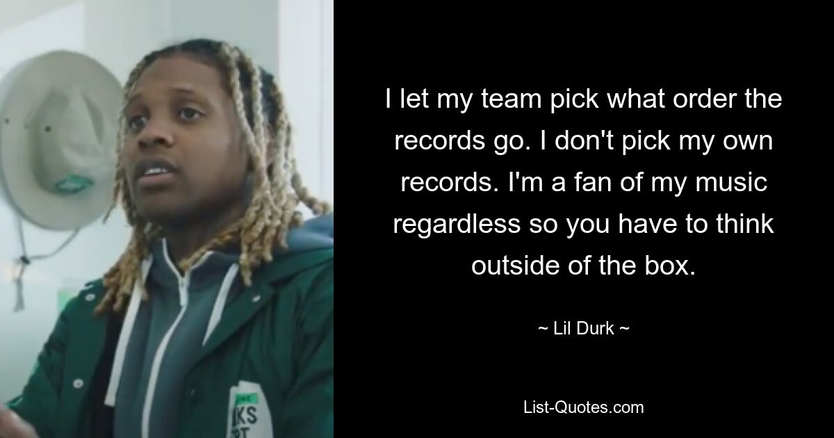 I let my team pick what order the records go. I don't pick my own records. I'm a fan of my music regardless so you have to think outside of the box. — © Lil Durk