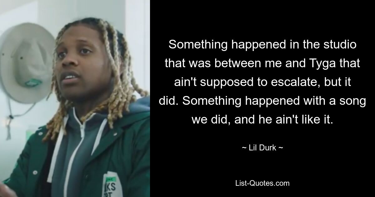 Something happened in the studio that was between me and Tyga that ain't supposed to escalate, but it did. Something happened with a song we did, and he ain't like it. — © Lil Durk