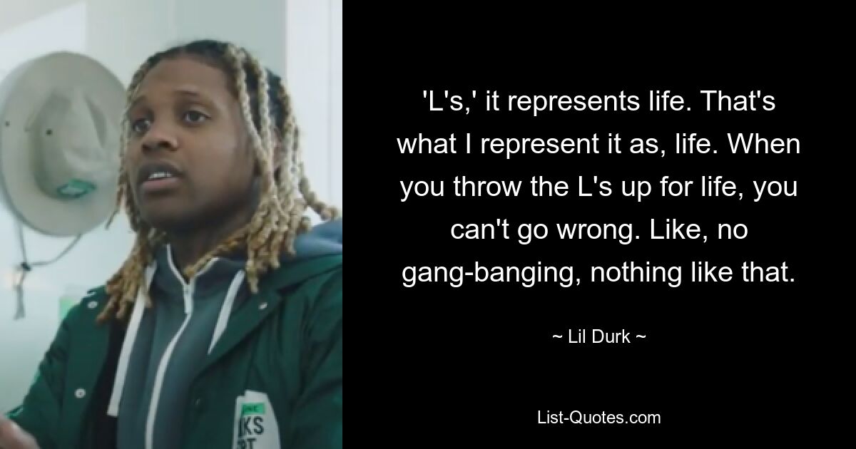 'L's,' it represents life. That's what I represent it as, life. When you throw the L's up for life, you can't go wrong. Like, no gang-banging, nothing like that. — © Lil Durk