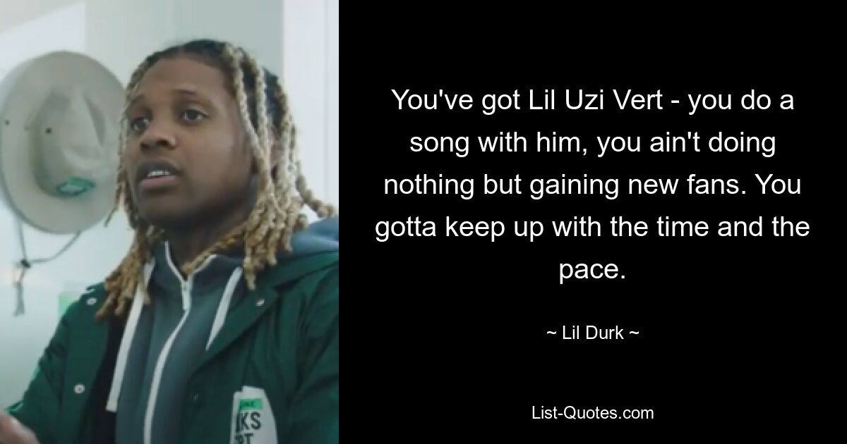 You've got Lil Uzi Vert - you do a song with him, you ain't doing nothing but gaining new fans. You gotta keep up with the time and the pace. — © Lil Durk