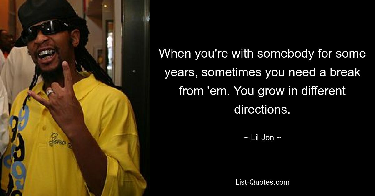 When you're with somebody for some years, sometimes you need a break from 'em. You grow in different directions. — © Lil Jon