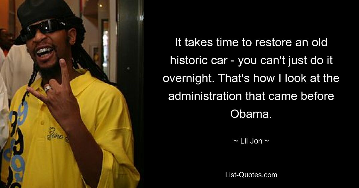 It takes time to restore an old historic car - you can't just do it overnight. That's how I look at the administration that came before Obama. — © Lil Jon