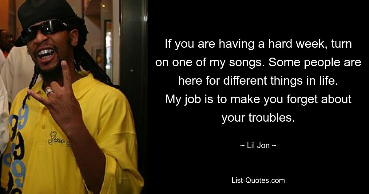 If you are having a hard week, turn on one of my songs. Some people are here for different things in life. My job is to make you forget about your troubles. — © Lil Jon