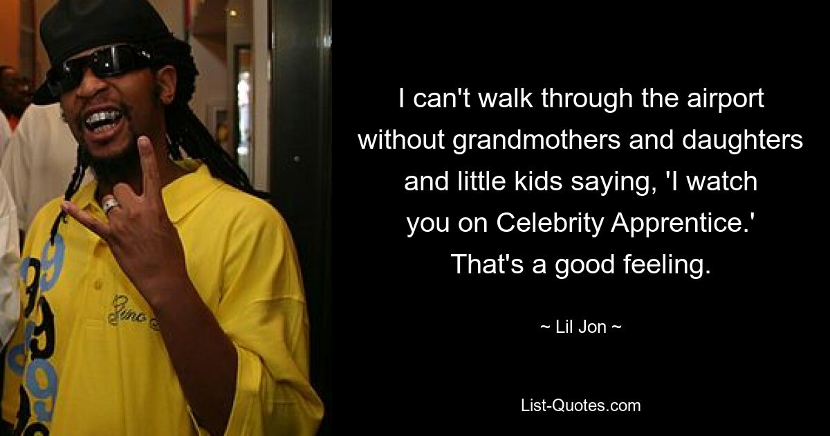 I can't walk through the airport without grandmothers and daughters and little kids saying, 'I watch you on Celebrity Apprentice.' That's a good feeling. — © Lil Jon