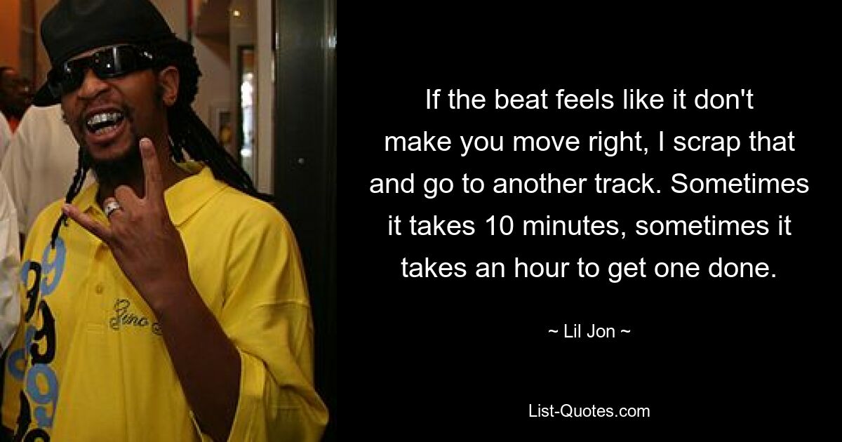 If the beat feels like it don't make you move right, I scrap that and go to another track. Sometimes it takes 10 minutes, sometimes it takes an hour to get one done. — © Lil Jon