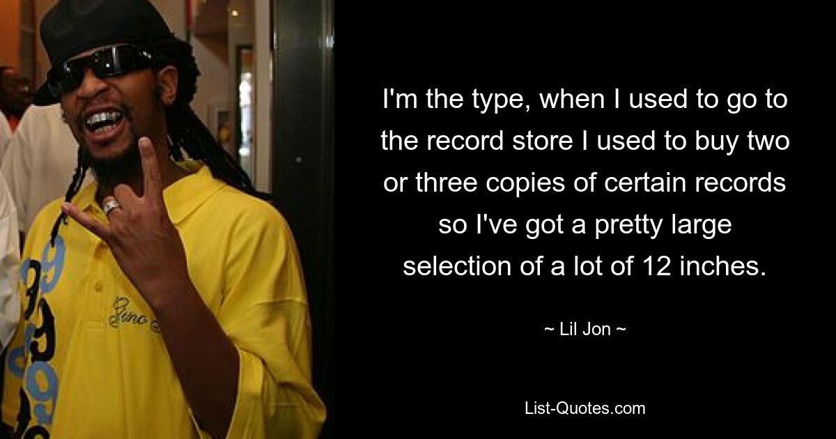 I'm the type, when I used to go to the record store I used to buy two or three copies of certain records so I've got a pretty large selection of a lot of 12 inches. — © Lil Jon