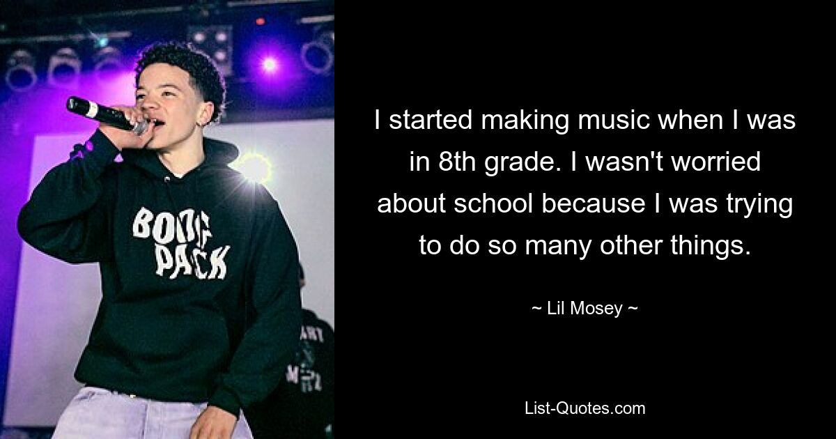 I started making music when I was in 8th grade. I wasn't worried about school because I was trying to do so many other things. — © Lil Mosey