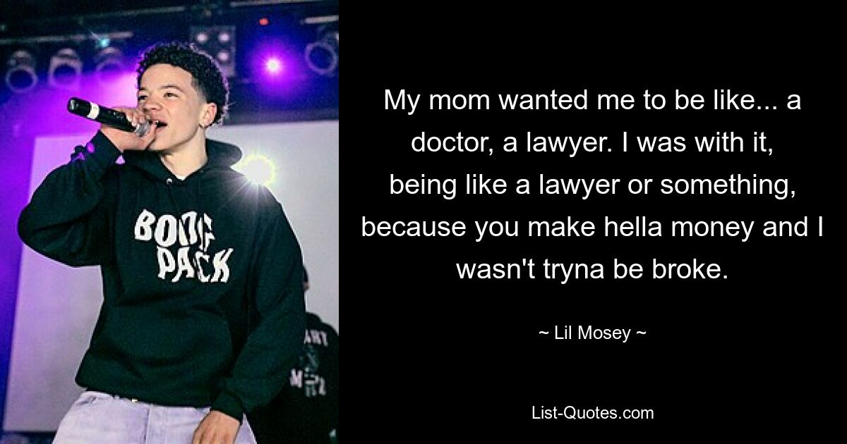 My mom wanted me to be like... a doctor, a lawyer. I was with it, being like a lawyer or something, because you make hella money and I wasn't tryna be broke. — © Lil Mosey