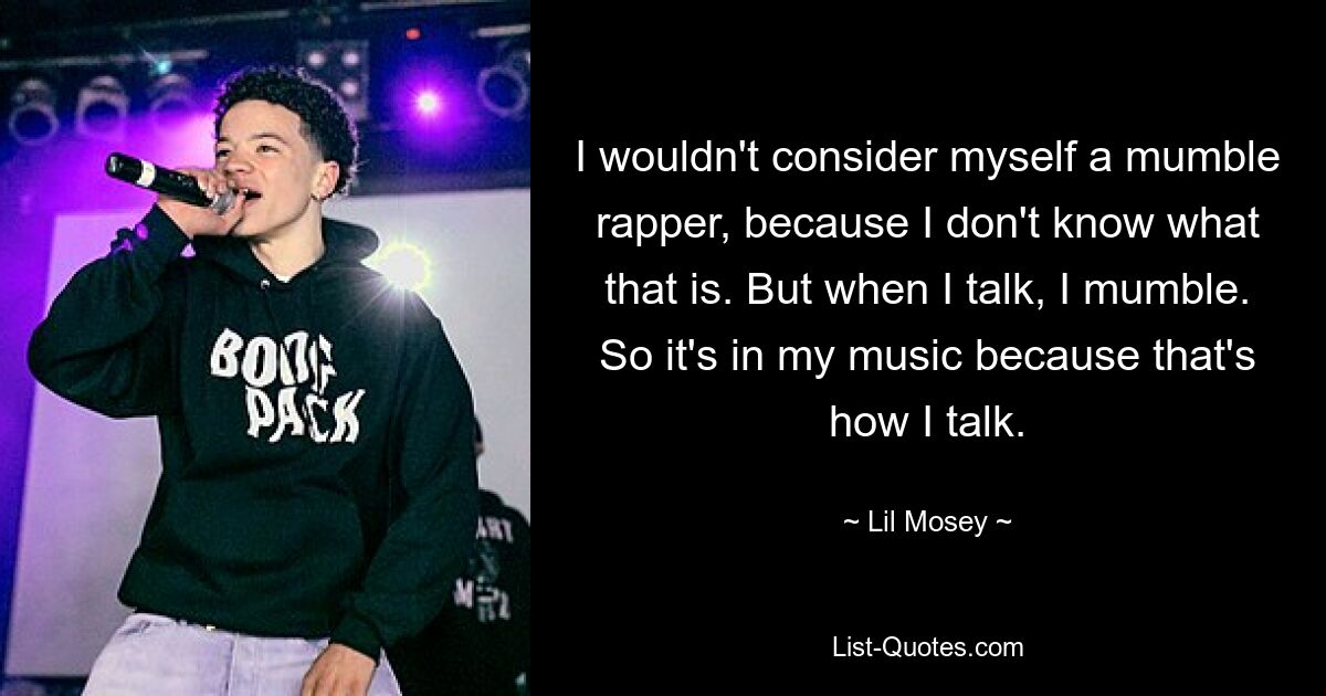 I wouldn't consider myself a mumble rapper, because I don't know what that is. But when I talk, I mumble. So it's in my music because that's how I talk. — © Lil Mosey