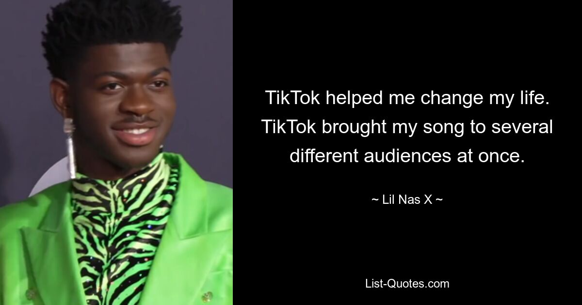 TikTok helped me change my life. TikTok brought my song to several different audiences at once. — © Lil Nas X