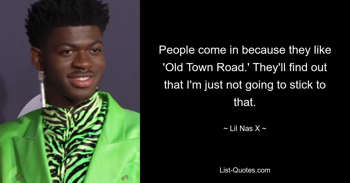 People come in because they like 'Old Town Road.' They'll find out that I'm just not going to stick to that. — © Lil Nas X