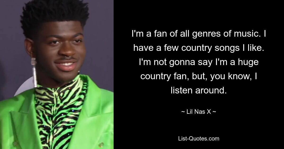 I'm a fan of all genres of music. I have a few country songs I like. I'm not gonna say I'm a huge country fan, but, you know, I listen around. — © Lil Nas X