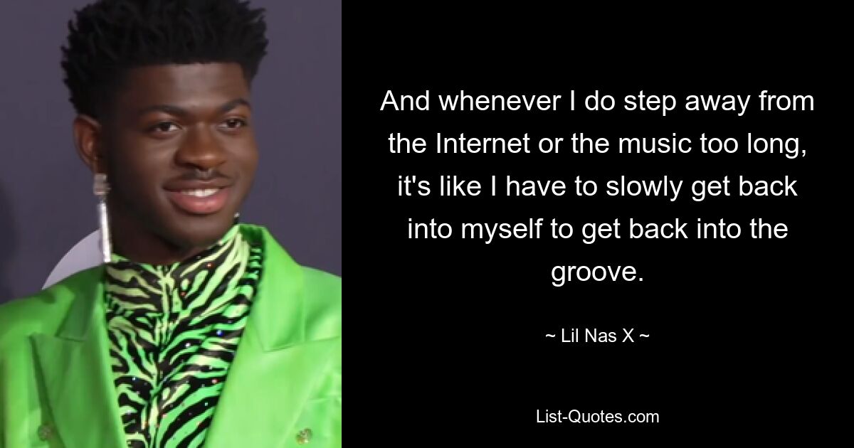 And whenever I do step away from the Internet or the music too long, it's like I have to slowly get back into myself to get back into the groove. — © Lil Nas X