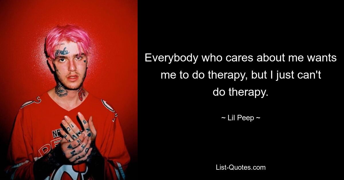 Everybody who cares about me wants me to do therapy, but I just can't do therapy. — © Lil Peep