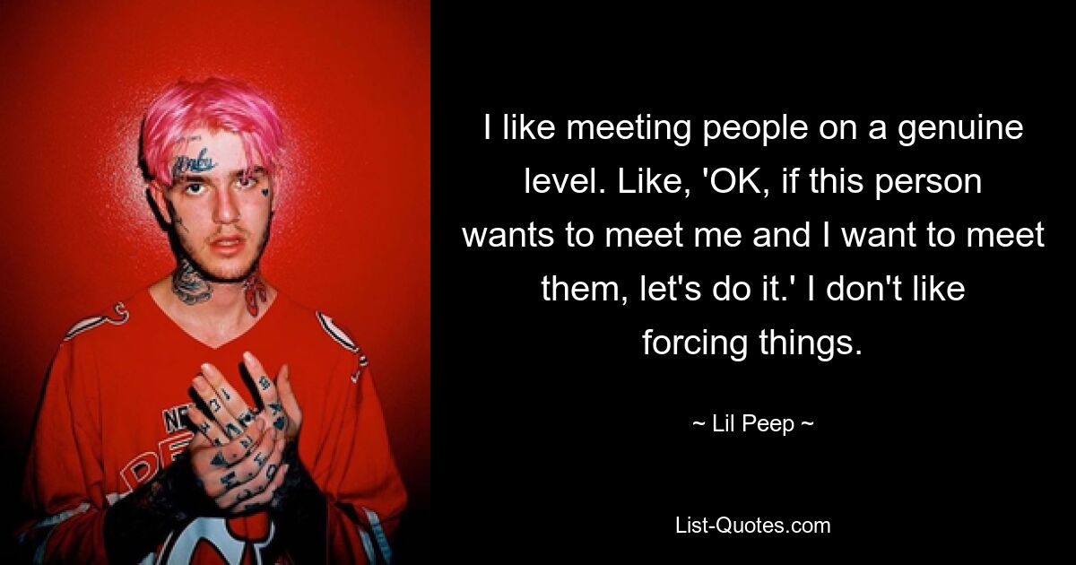 I like meeting people on a genuine level. Like, 'OK, if this person wants to meet me and I want to meet them, let's do it.' I don't like forcing things. — © Lil Peep