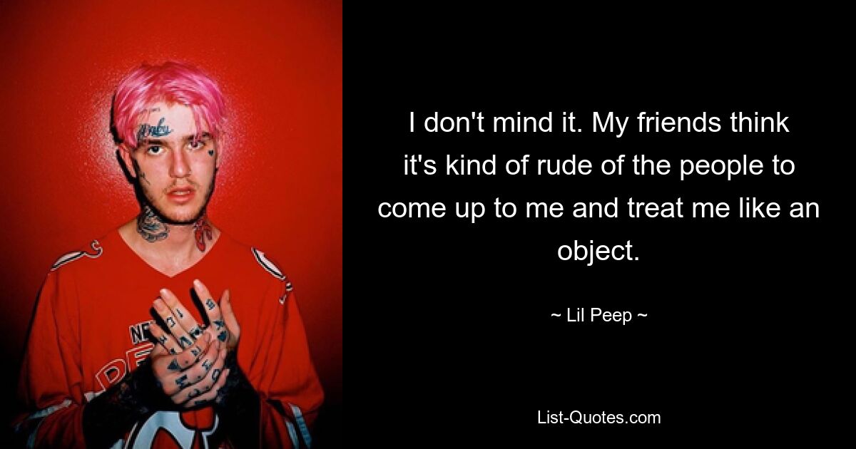 I don't mind it. My friends think it's kind of rude of the people to come up to me and treat me like an object. — © Lil Peep