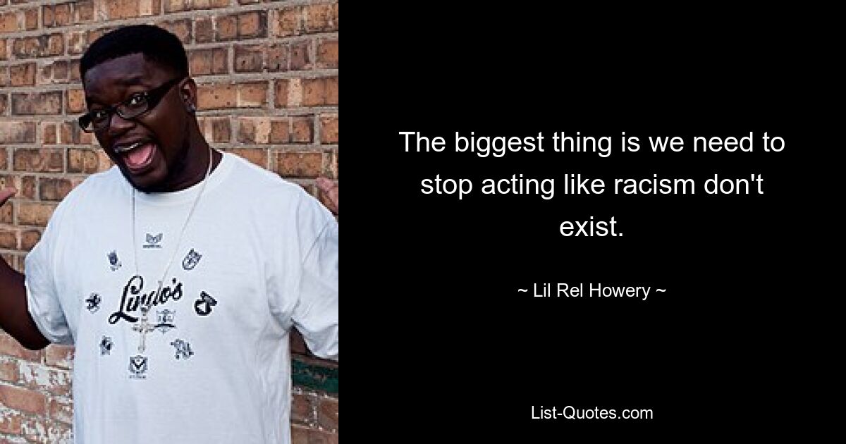 The biggest thing is we need to stop acting like racism don't exist. — © Lil Rel Howery