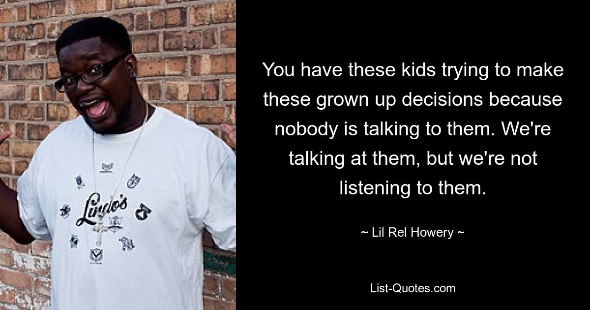 You have these kids trying to make these grown up decisions because nobody is talking to them. We're talking at them, but we're not listening to them. — © Lil Rel Howery