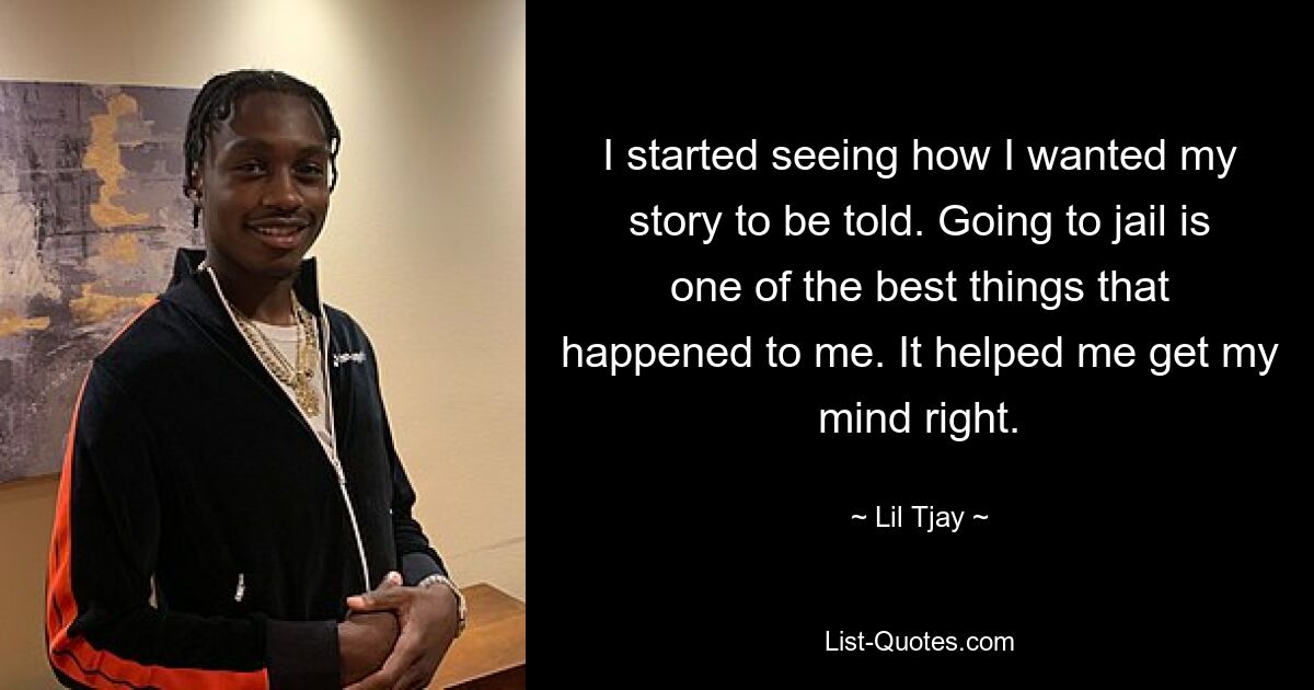 I started seeing how I wanted my story to be told. Going to jail is one of the best things that happened to me. It helped me get my mind right. — © Lil Tjay