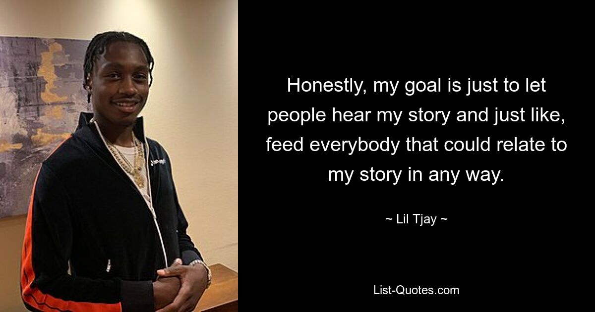 Honestly, my goal is just to let people hear my story and just like, feed everybody that could relate to my story in any way. — © Lil Tjay