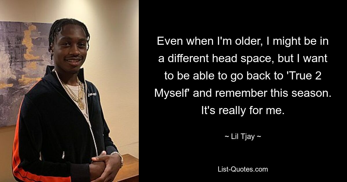 Even when I'm older, I might be in a different head space, but I want to be able to go back to 'True 2 Myself' and remember this season. It's really for me. — © Lil Tjay