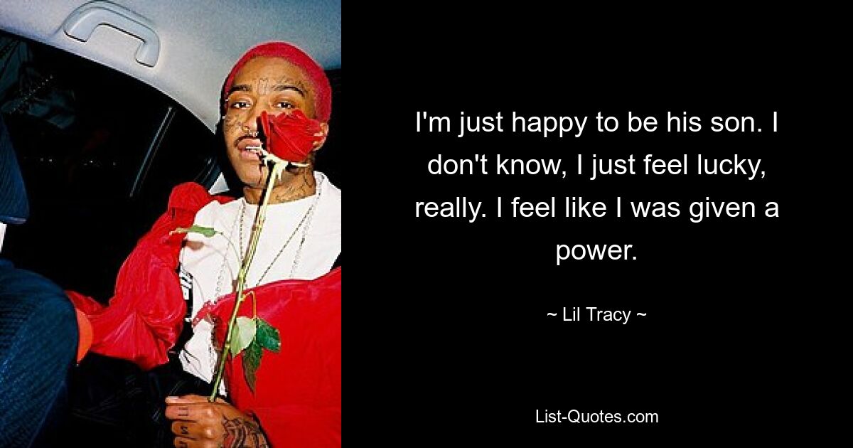 I'm just happy to be his son. I don't know, I just feel lucky, really. I feel like I was given a power. — © Lil Tracy