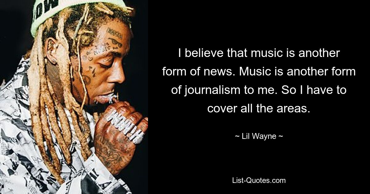 I believe that music is another form of news. Music is another form of journalism to me. So I have to cover all the areas. — © Lil Wayne