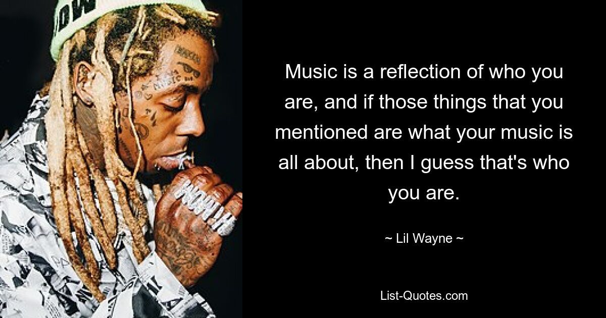 Music is a reflection of who you are, and if those things that you mentioned are what your music is all about, then I guess that's who you are. — © Lil Wayne