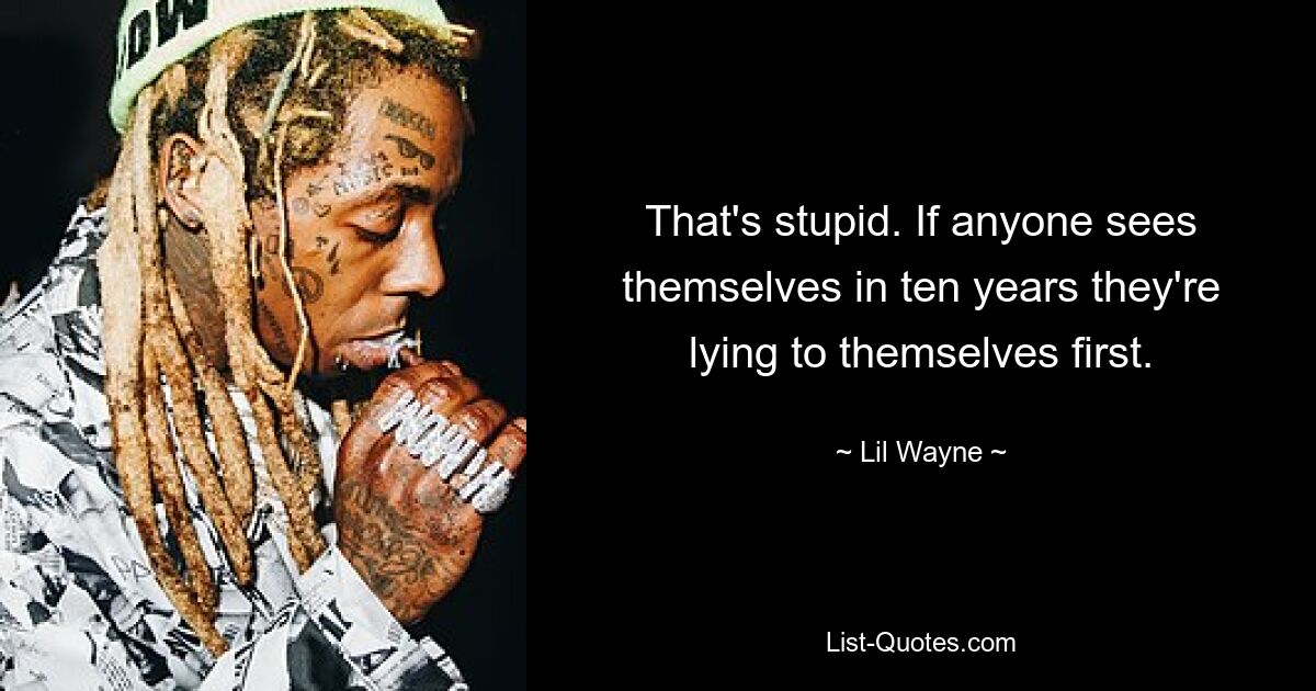 That's stupid. If anyone sees themselves in ten years they're lying to themselves first. — © Lil Wayne