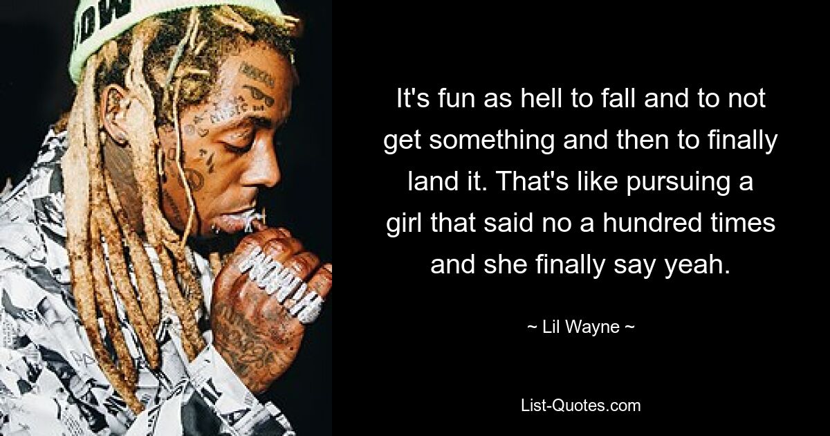 It's fun as hell to fall and to not get something and then to finally land it. That's like pursuing a girl that said no a hundred times and she finally say yeah. — © Lil Wayne