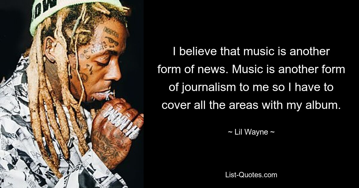 I believe that music is another form of news. Music is another form of journalism to me so I have to cover all the areas with my album. — © Lil Wayne