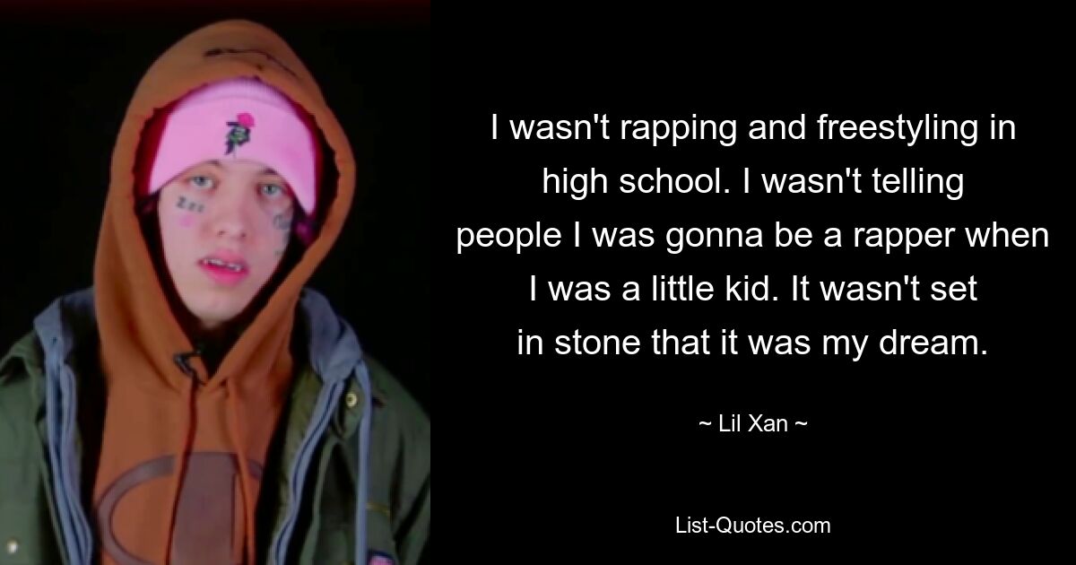 I wasn't rapping and freestyling in high school. I wasn't telling people I was gonna be a rapper when I was a little kid. It wasn't set in stone that it was my dream. — © Lil Xan