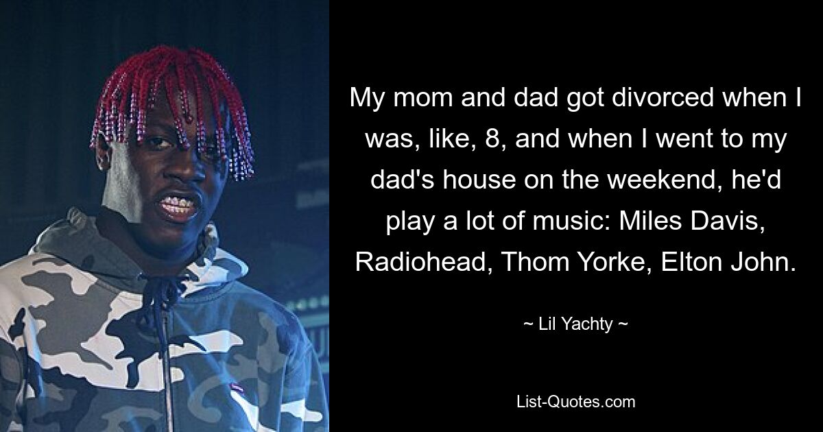 My mom and dad got divorced when I was, like, 8, and when I went to my dad's house on the weekend, he'd play a lot of music: Miles Davis, Radiohead, Thom Yorke, Elton John. — © Lil Yachty