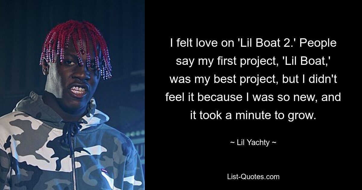 I felt love on 'Lil Boat 2.' People say my first project, 'Lil Boat,' was my best project, but I didn't feel it because I was so new, and it took a minute to grow. — © Lil Yachty