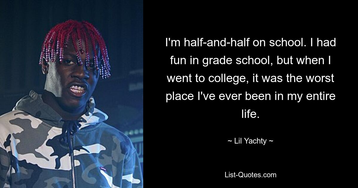 I'm half-and-half on school. I had fun in grade school, but when I went to college, it was the worst place I've ever been in my entire life. — © Lil Yachty