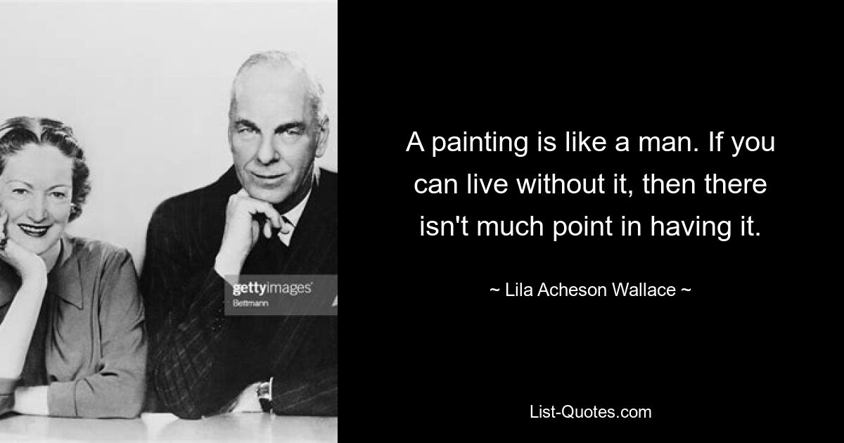 A painting is like a man. If you can live without it, then there isn't much point in having it. — © Lila Acheson Wallace