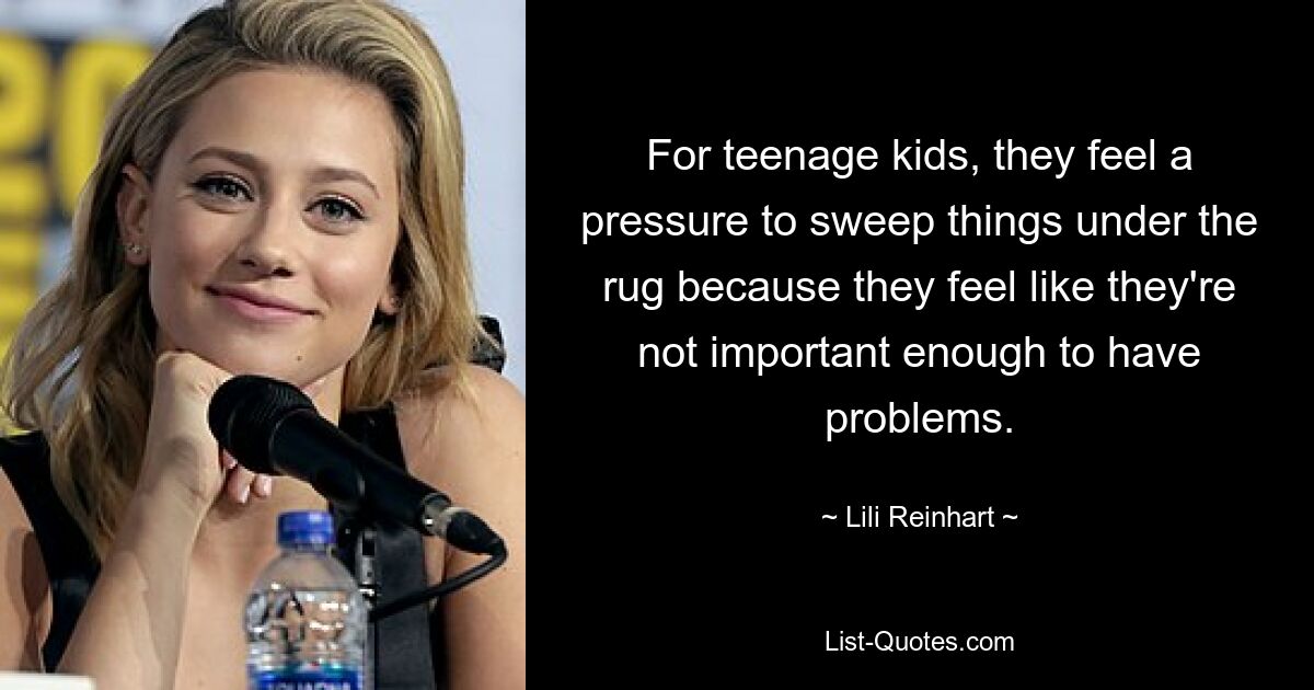 For teenage kids, they feel a pressure to sweep things under the rug because they feel like they're not important enough to have problems. — © Lili Reinhart