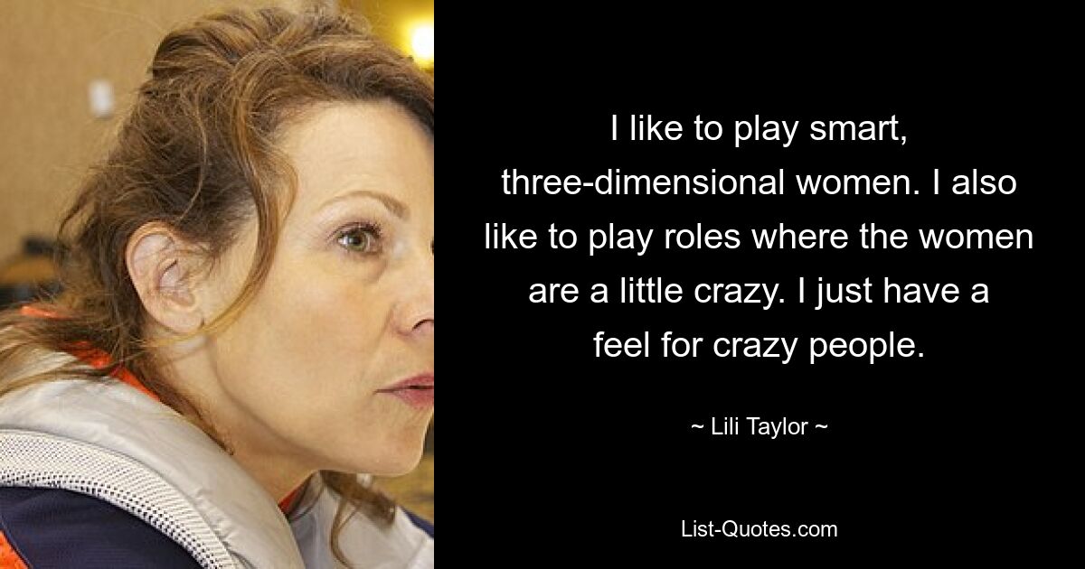 I like to play smart, three-dimensional women. I also like to play roles where the women are a little crazy. I just have a feel for crazy people. — © Lili Taylor