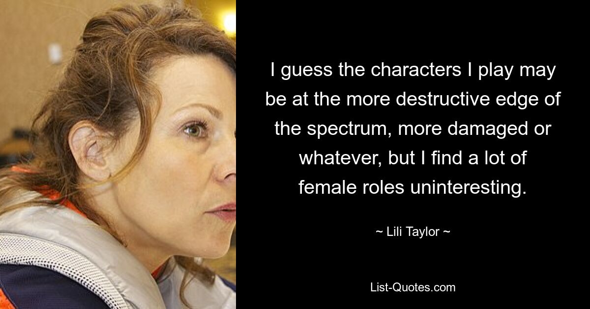 I guess the characters I play may be at the more destructive edge of the spectrum, more damaged or whatever, but I find a lot of female roles uninteresting. — © Lili Taylor