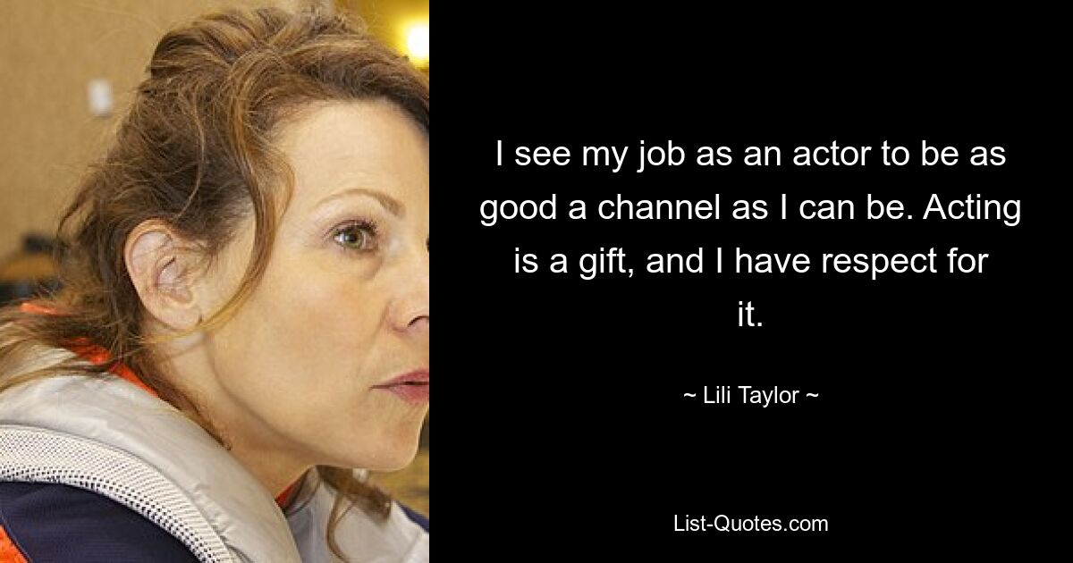 I see my job as an actor to be as good a channel as I can be. Acting is a gift, and I have respect for it. — © Lili Taylor