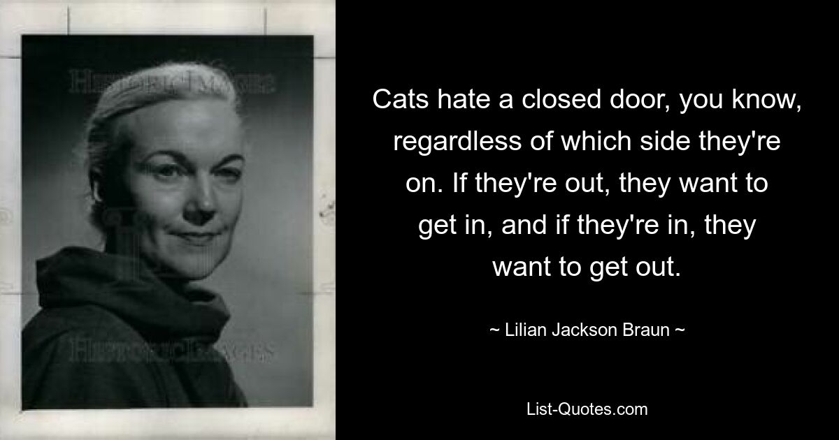 Cats hate a closed door, you know, regardless of which side they're on. If they're out, they want to get in, and if they're in, they want to get out. — © Lilian Jackson Braun