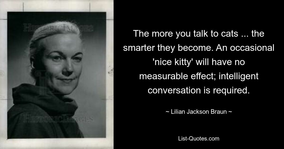 The more you talk to cats ... the smarter they become. An occasional 'nice kitty' will have no measurable effect; intelligent conversation is required. — © Lilian Jackson Braun