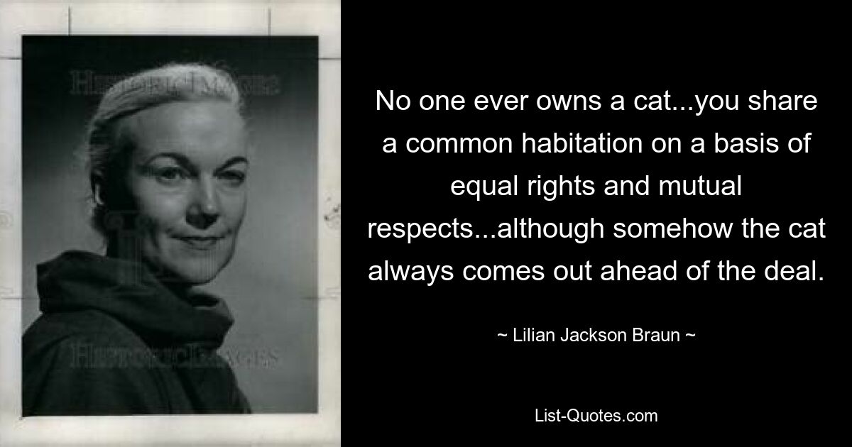 No one ever owns a cat...you share a common habitation on a basis of equal rights and mutual respects...although somehow the cat always comes out ahead of the deal. — © Lilian Jackson Braun